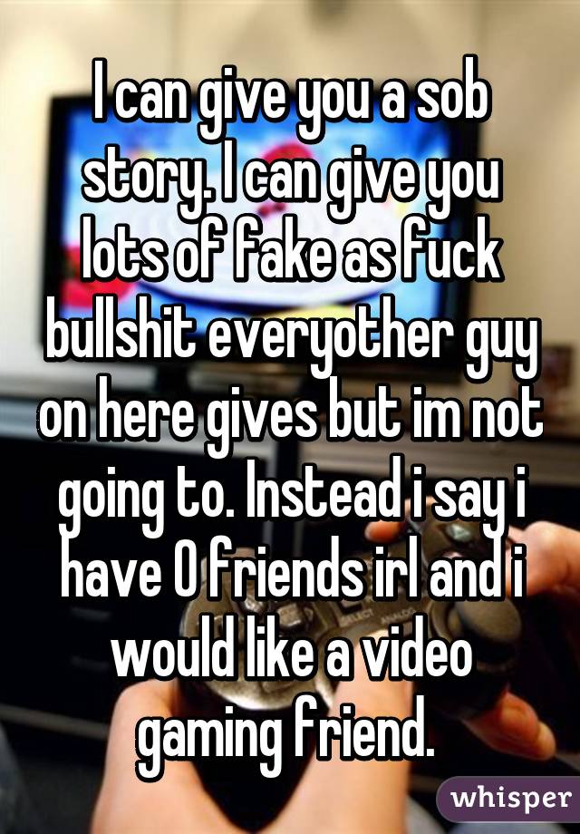 I can give you a sob story. I can give you lots of fake as fuck bullshit everyother guy on here gives but im not going to. Instead i say i have 0 friends irl and i would like a video gaming friend. 