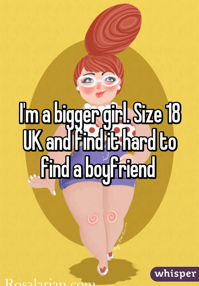 I'm a bigger girl. Size 18 UK and find it hard to find a boyfriend 