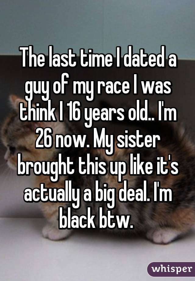 The last time I dated a guy of my race I was think I 16 years old.. I'm 26 now. My sister brought this up like it's actually a big deal. I'm black btw. 