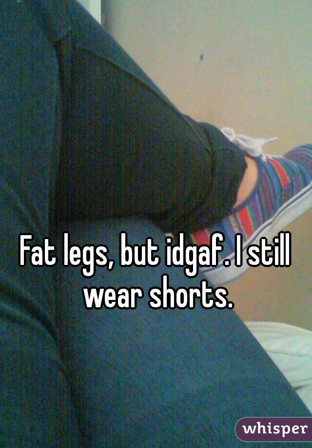 Fat legs, but idgaf. I still wear shorts.