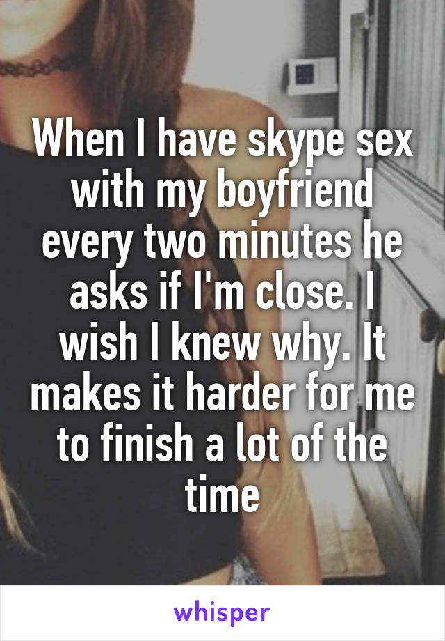 When I have skype sex with my boyfriend every two minutes he asks if I'm close. I wish I knew why. It makes it harder for me to finish a lot of the time