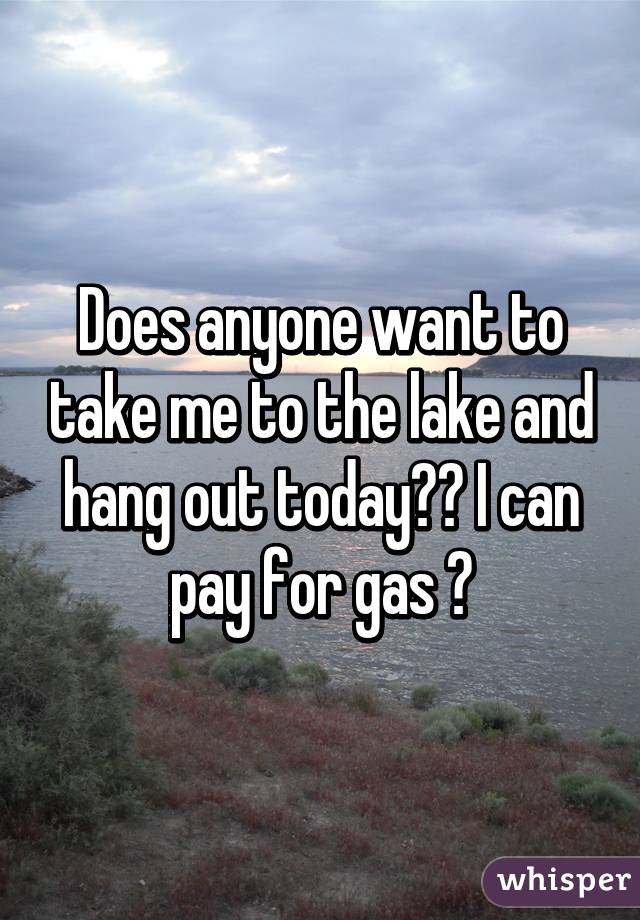 Does anyone want to take me to the lake and hang out today?? I can pay for gas 😊