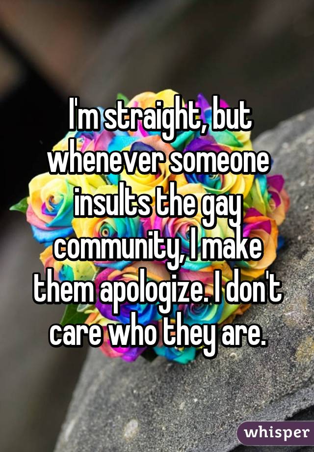  I'm straight, but whenever someone insults the gay community, I make them apologize. I don't care who they are.