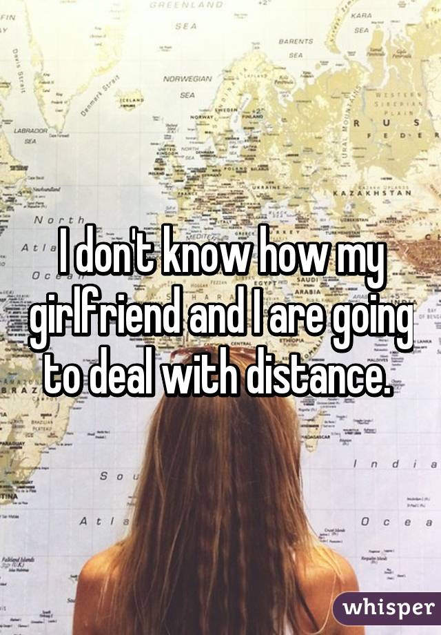 I don't know how my girlfriend and I are going to deal with distance. 