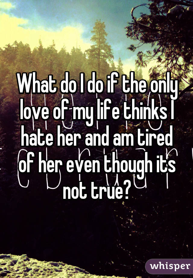 What do I do if the only love of my life thinks I hate her and am tired of her even though its not true?