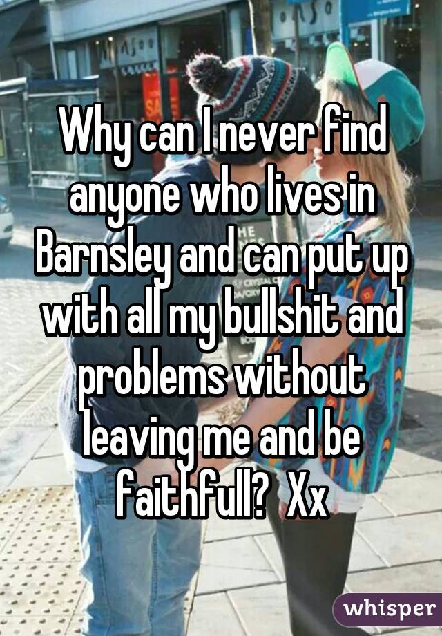 Why can I never find anyone who lives in Barnsley and can put up with all my bullshit and problems without leaving me and be faithfull?  Xx