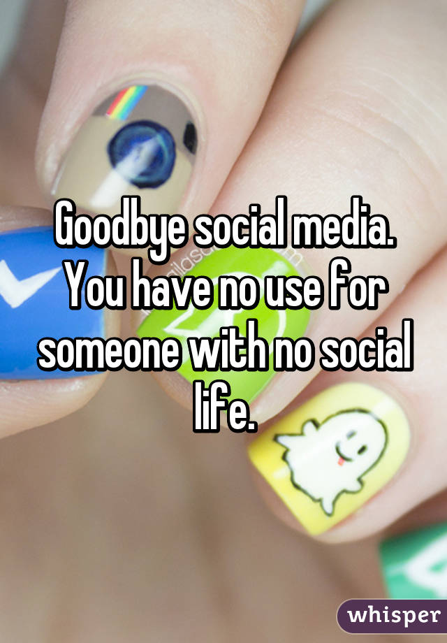 Goodbye social media. You have no use for someone with no social life.