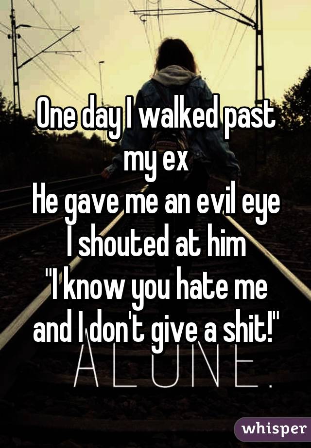 One day I walked past my ex
He gave me an evil eye
I shouted at him
"I know you hate me and I don't give a shit!"