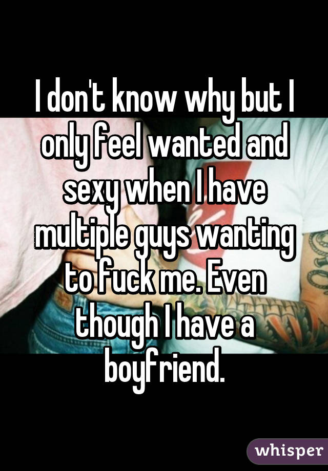 I don't know why but I only feel wanted and sexy when I have multiple guys wanting to fuck me. Even though I have a boyfriend.