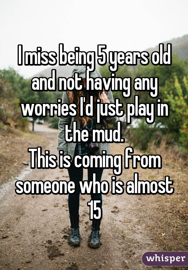 I miss being 5 years old and not having any worries I'd just play in the mud.
This is coming from someone who is almost 15