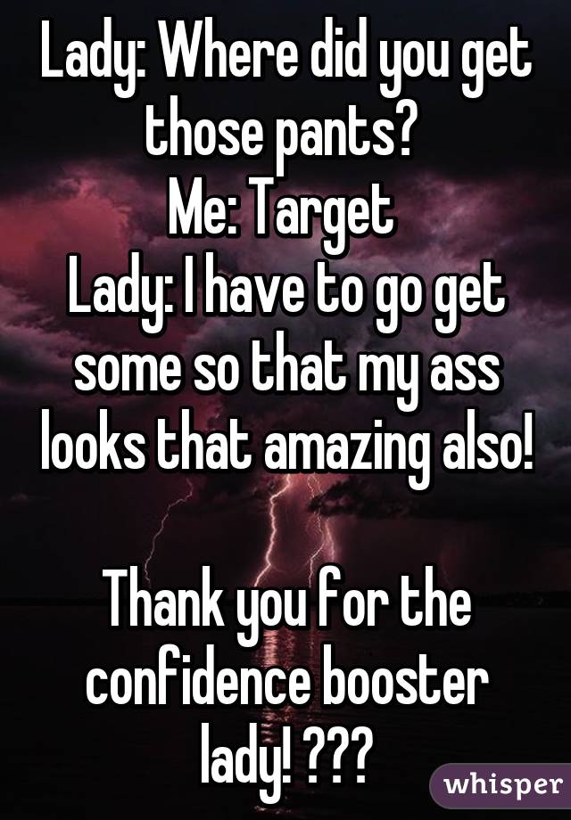 Lady: Where did you get those pants? 
Me: Target 
Lady: I have to go get some so that my ass looks that amazing also! 
Thank you for the confidence booster lady! 😊😊😊