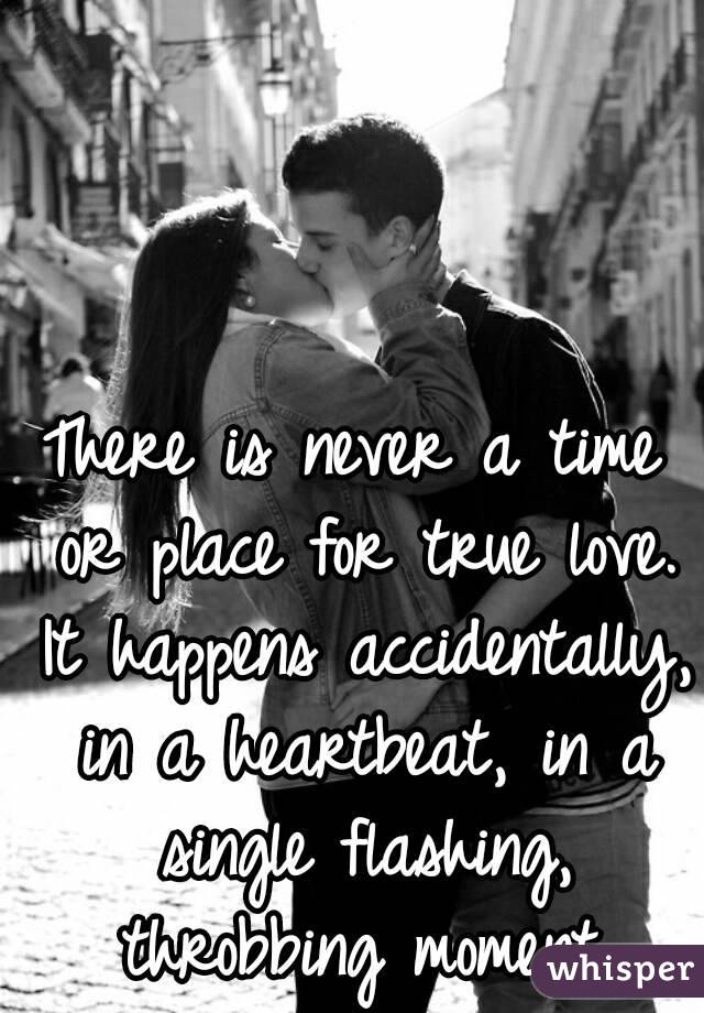 There is never a time or place for true love. It happens accidentally, in a heartbeat, in a single flashing, throbbing moment.