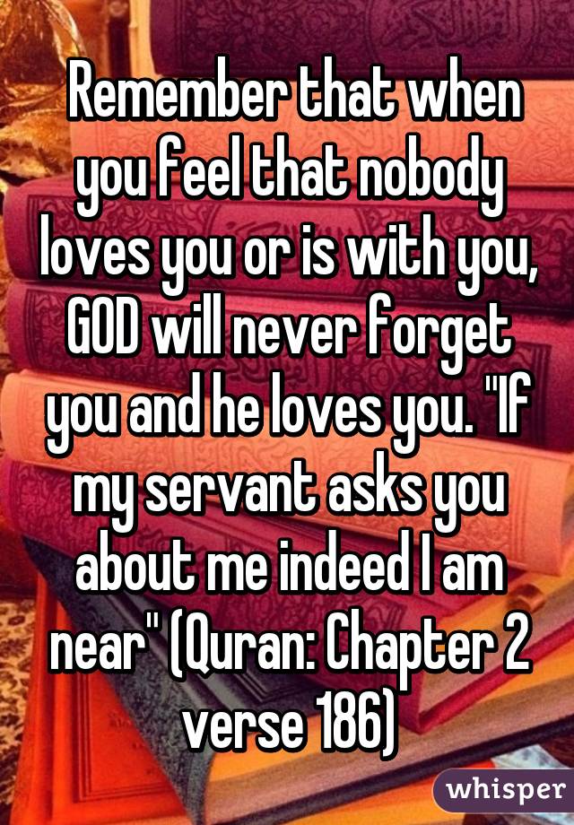  Remember that when you feel that nobody loves you or is with you, GOD will never forget you and he loves you. "If my servant asks you about me indeed I am near" (Quran: Chapter 2 verse 186)