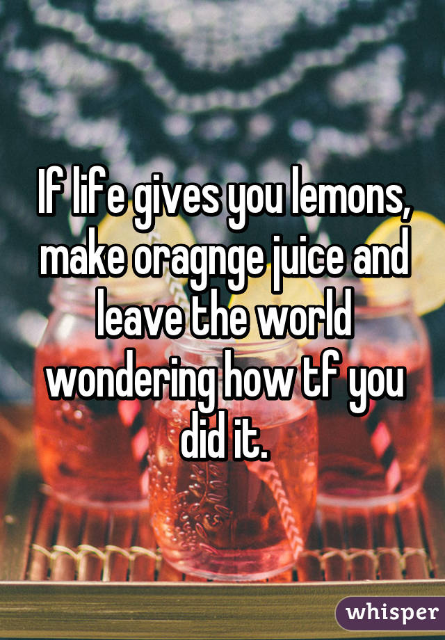 If life gives you lemons, make oragnge juice and leave the world wondering how tf you did it.