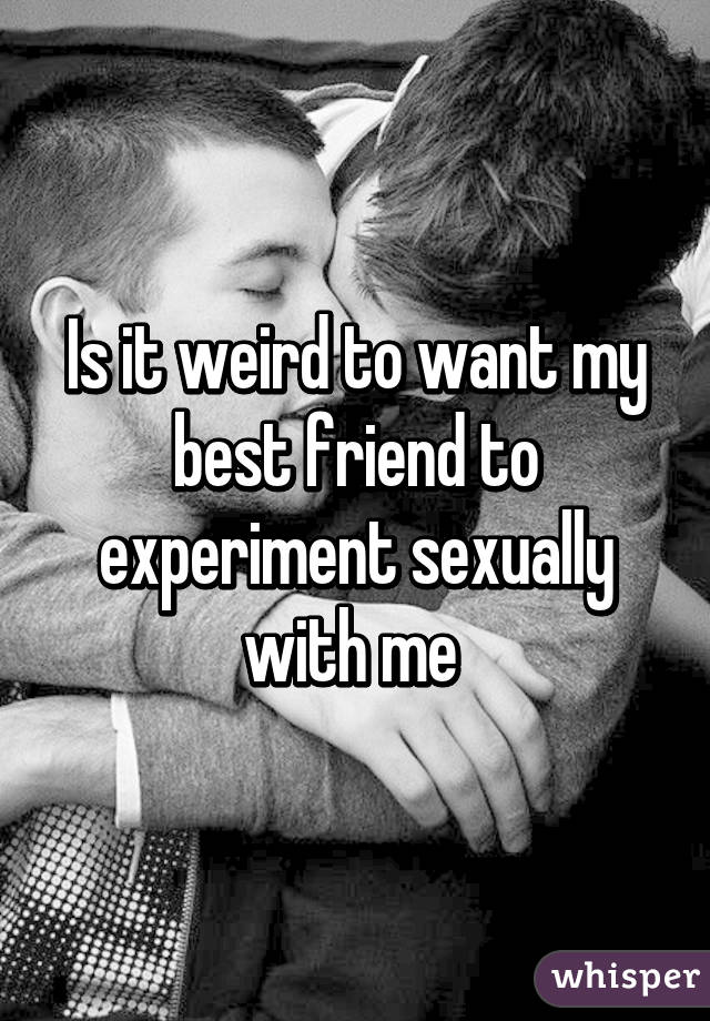 Is it weird to want my best friend to experiment sexually with me 