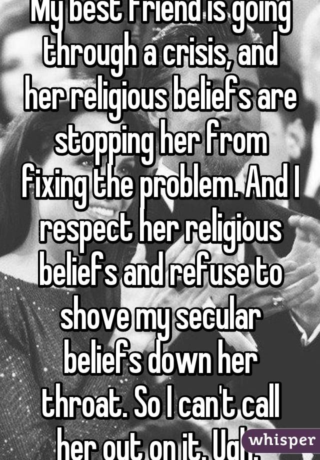 My best friend is going through a crisis, and her religious beliefs are stopping her from fixing the problem. And I respect her religious beliefs and refuse to shove my secular beliefs down her throat. So I can't call her out on it. Ugh. 