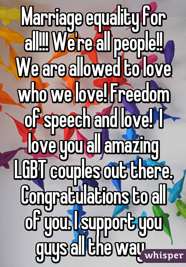 Marriage equality for all!!! We're all people!! We are allowed to love who we love! Freedom of speech and love!  I love you all amazing LGBT couples out there. Congratulations to all of you. I support you guys all the way. 