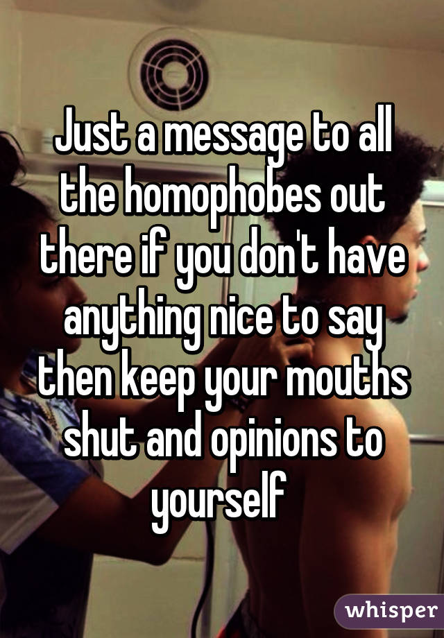 Just a message to all the homophobes out there if you don't have anything nice to say then keep your mouths shut and opinions to yourself 