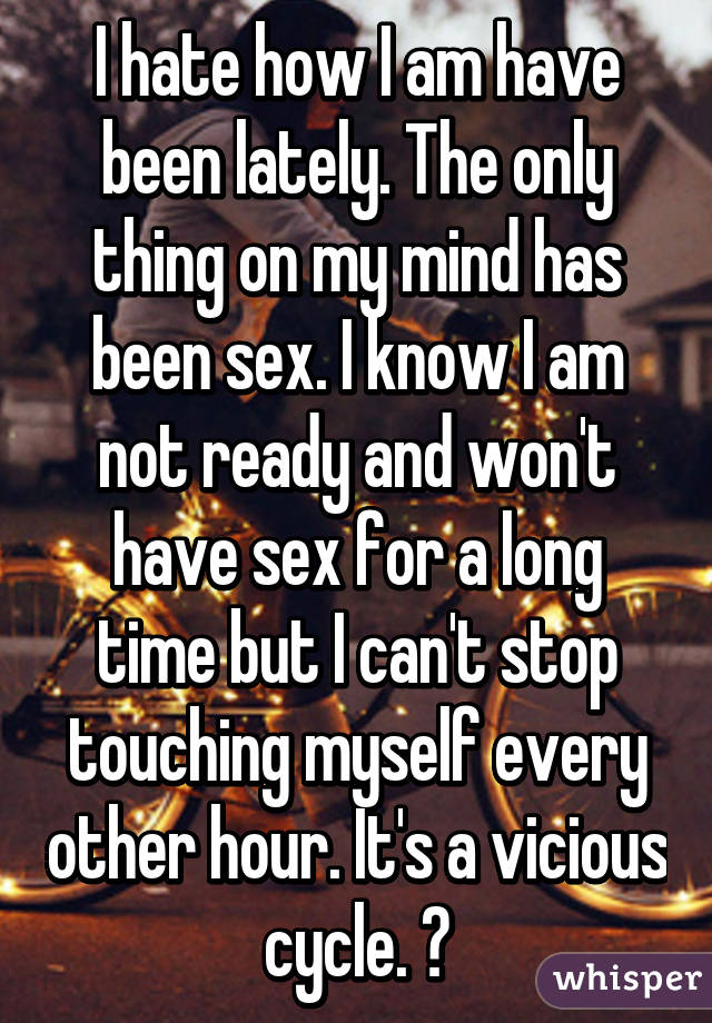 I hate how I am have been lately. The only thing on my mind has been sex. I know I am not ready and won't have sex for a long time but I can't stop touching myself every other hour. It's a vicious cycle. 😥