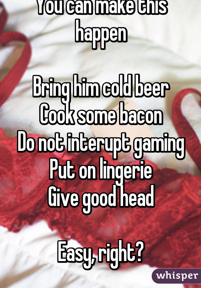 You can make this happen

Bring him cold beer
Cook some bacon
Do not interupt gaming
Put on lingerie
Give good head

Easy, right?
