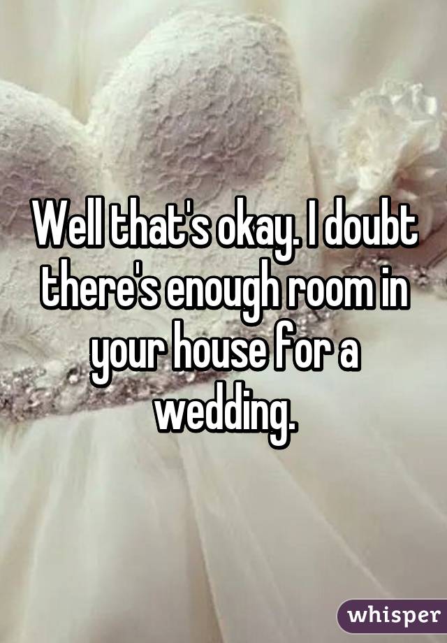 Well that's okay. I doubt there's enough room in your house for a wedding.