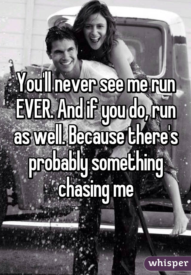 You'll never see me run EVER. And if you do, run as well. Because there's probably something chasing me