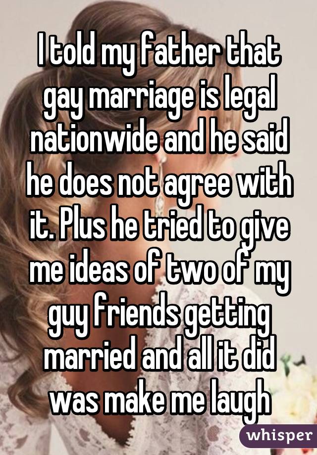 I told my father that gay marriage is legal nationwide and he said he does not agree with it. Plus he tried to give me ideas of two of my guy friends getting married and all it did was make me laugh