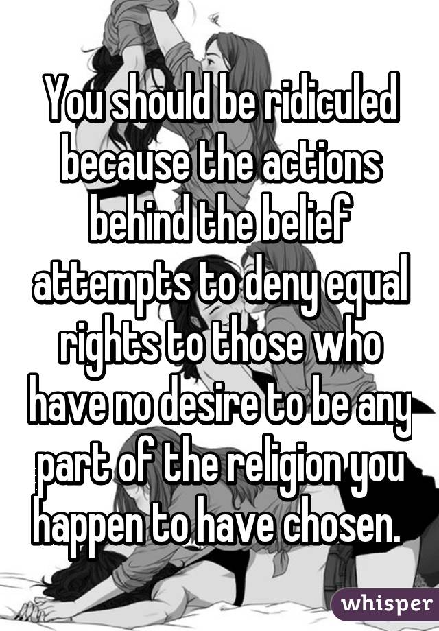 You should be ridiculed because the actions behind the belief attempts to deny equal rights to those who have no desire to be any part of the religion you happen to have chosen. 