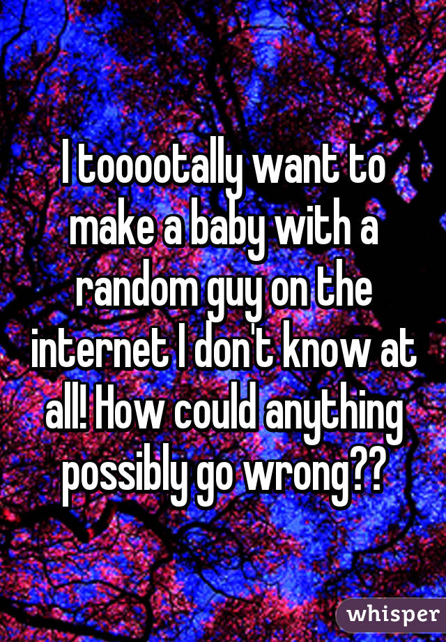 I tooootally want to make a baby with a random guy on the internet I don't know at all! How could anything possibly go wrong??