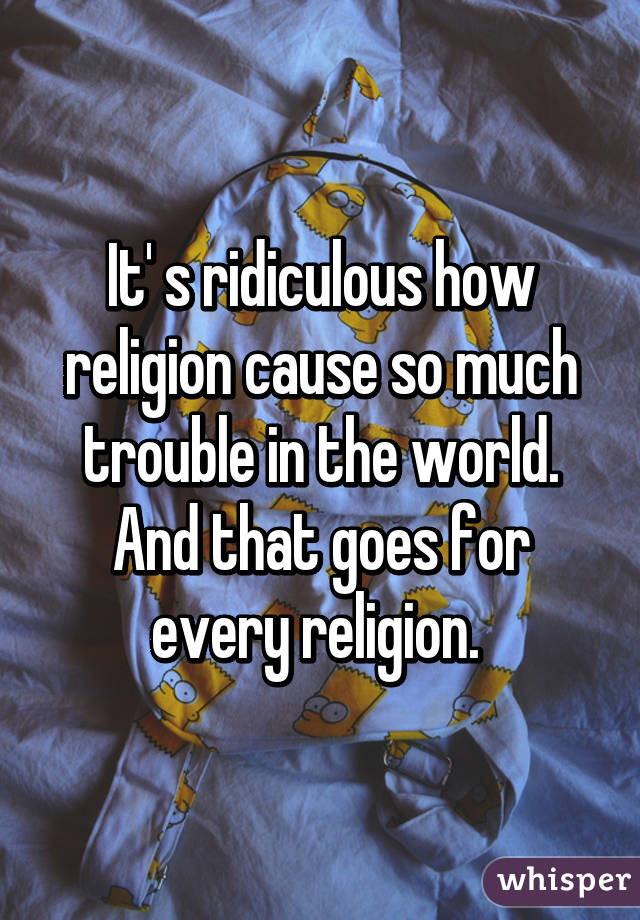 It' s ridiculous how religion cause so much trouble in the world. And that goes for every religion. 