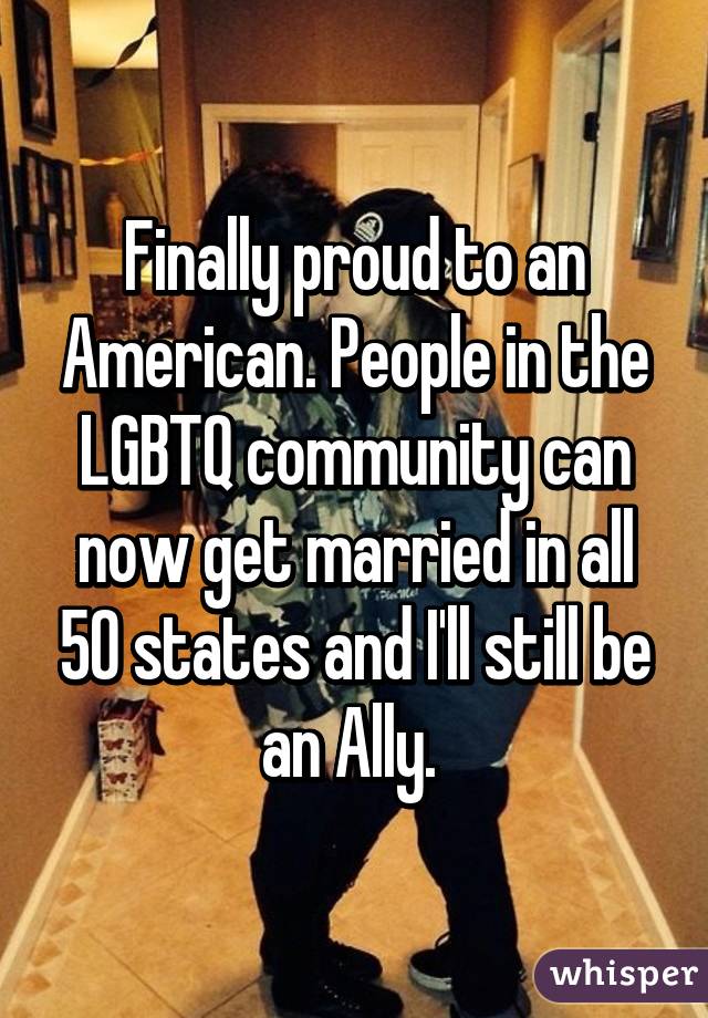 Finally proud to an American. People in the LGBTQ community can now get married in all 50 states and I'll still be an Ally. 