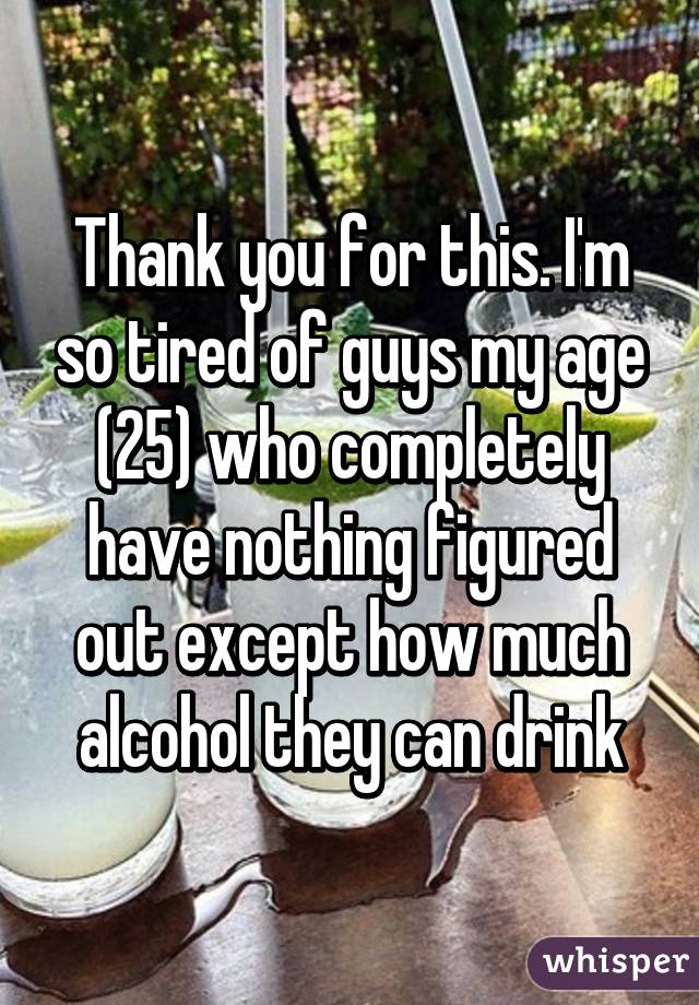 Thank you for this. I'm so tired of guys my age (25) who completely have nothing figured out except how much alcohol they can drink