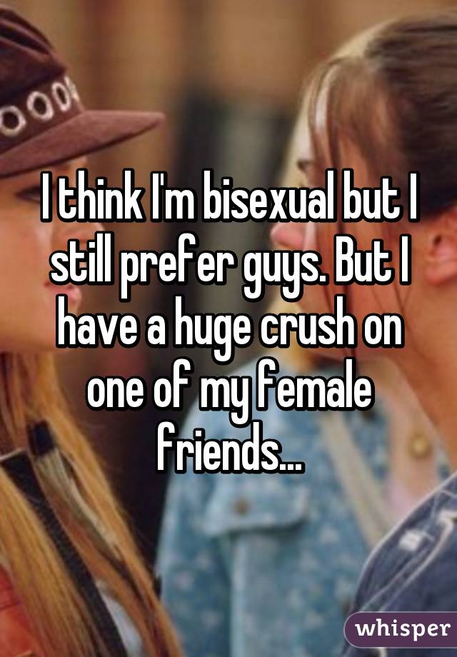 I think I'm bisexual but I still prefer guys. But I have a huge crush on one of my female friends...