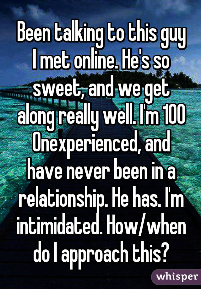 Been talking to this guy I met online. He's so sweet, and we get along really well. I'm 100% inexperienced, and have never been in a relationship. He has. I'm intimidated. How/when do I approach this?