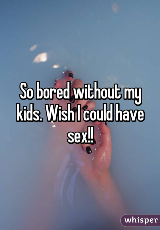 So bored without my kids. Wish I could have sex!!