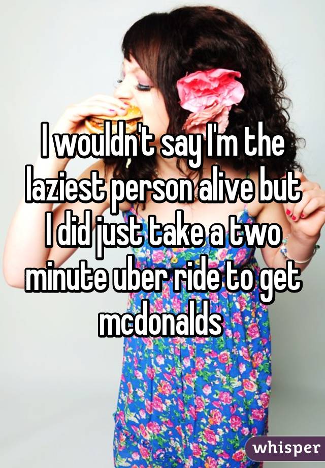 I wouldn't say I'm the laziest person alive but I did just take a two minute uber ride to get mcdonalds 