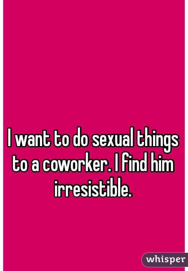 I want to do sexual things to a coworker. I find him irresistible. 