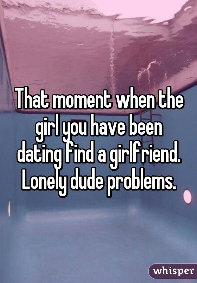 That moment when the girl you have been dating find a girlfriend. Lonely dude problems.