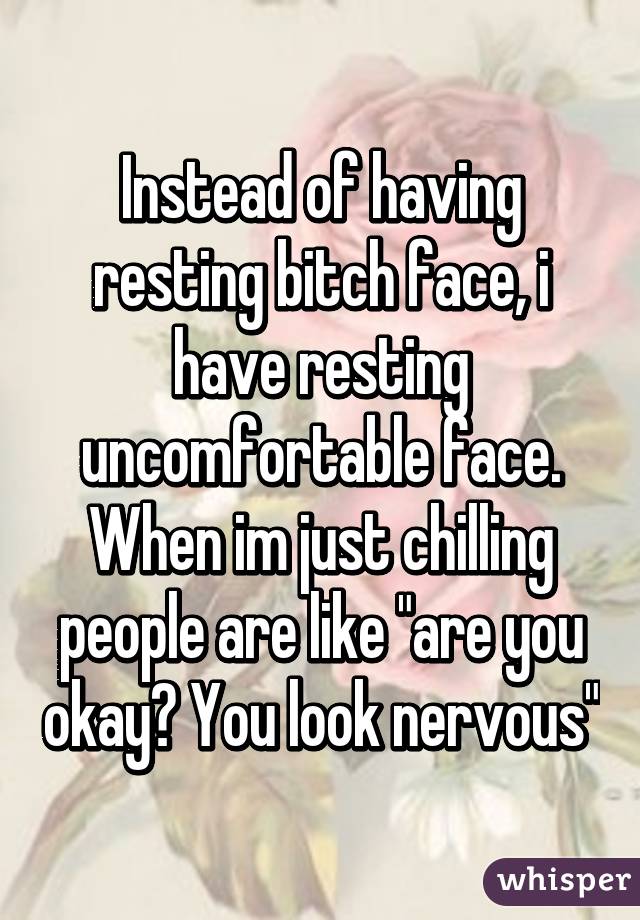 Instead of having resting bitch face, i have resting uncomfortable face. When im just chilling people are like "are you okay? You look nervous"