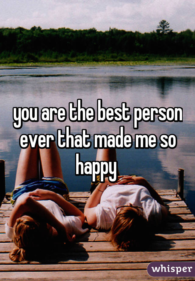 you are the best person ever that made me so happy 