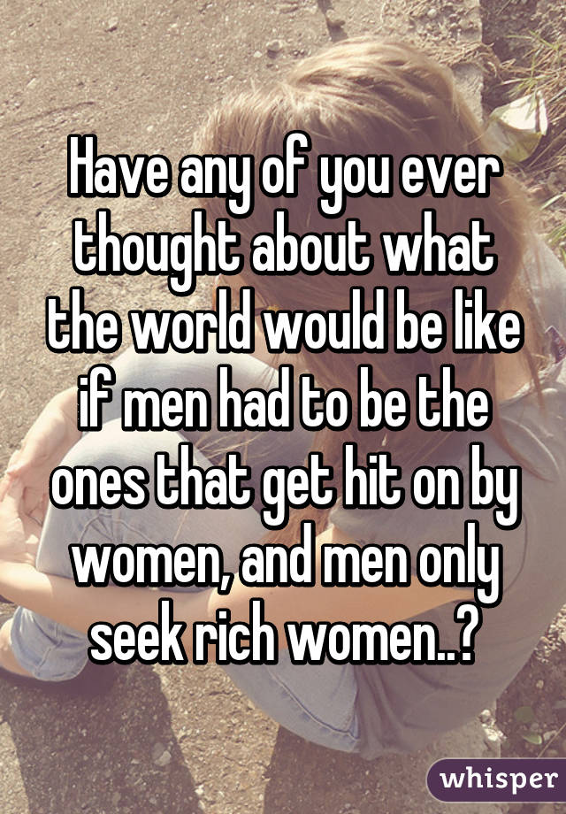 Have any of you ever thought about what the world would be like if men had to be the ones that get hit on by women, and men only seek rich women..?