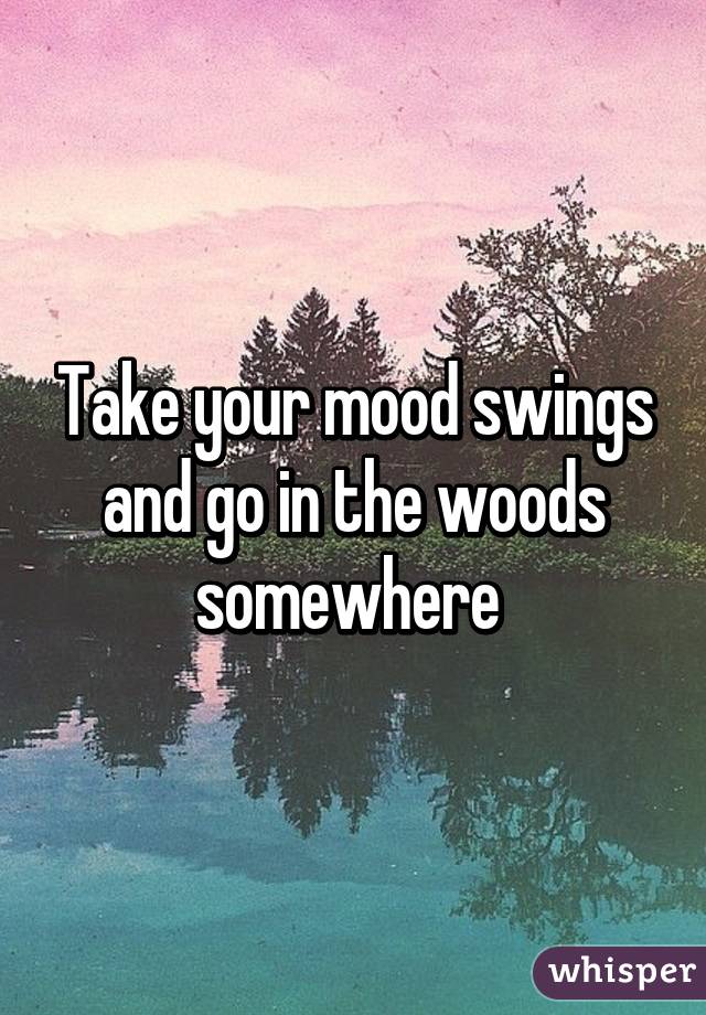 Take your mood swings and go in the woods somewhere 