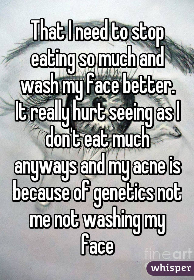 That I need to stop eating so much and wash my face better. It really hurt seeing as I don't eat much anyways and my acne is because of genetics not me not washing my face