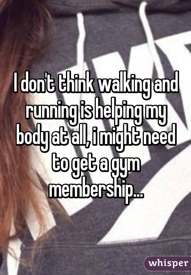 I don't think walking and running is helping my body at all, i might need to get a gym membership...