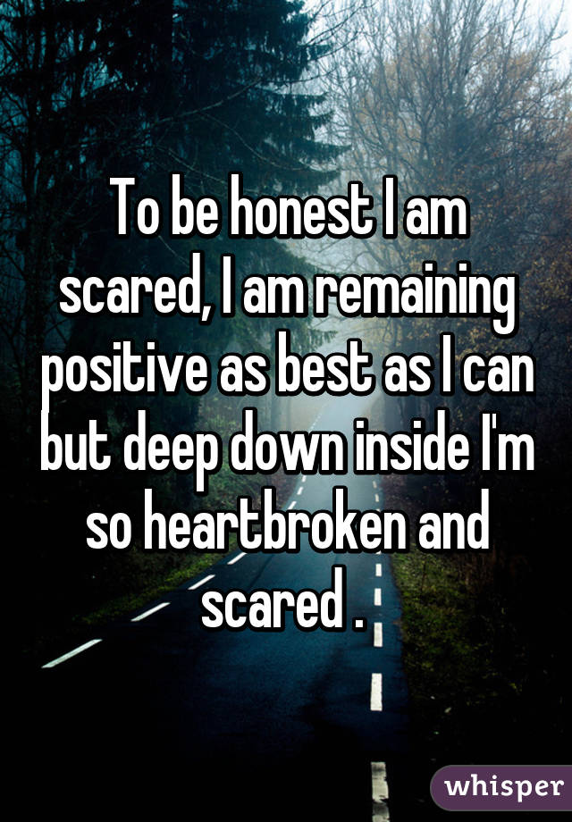 To be honest I am scared, I am remaining positive as best as I can but deep down inside I'm so heartbroken and scared . 