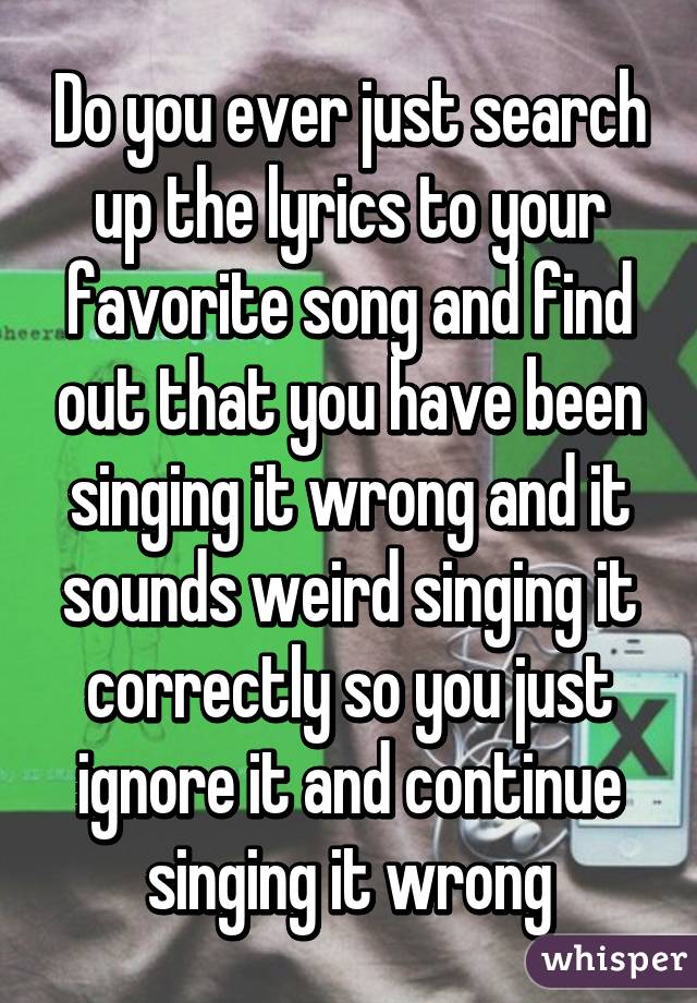 Do you ever just search up the lyrics to your favorite song and find out that you have been singing it wrong and it sounds weird singing it correctly so you just ignore it and continue singing it wrong