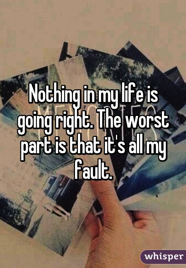 Nothing in my life is going right. The worst part is that it's all my fault.