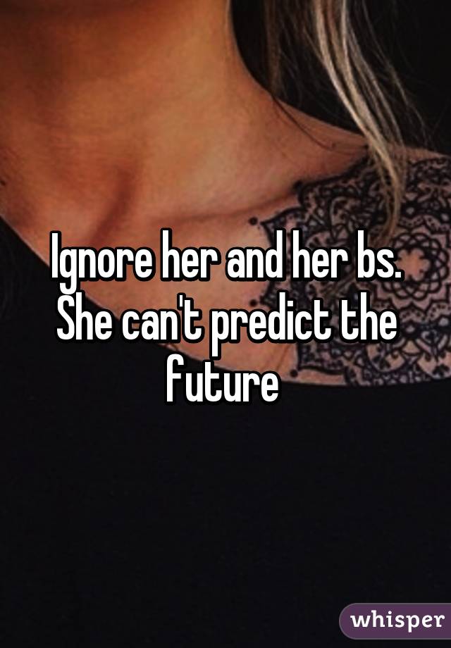 Ignore her and her bs. She can't predict the future 