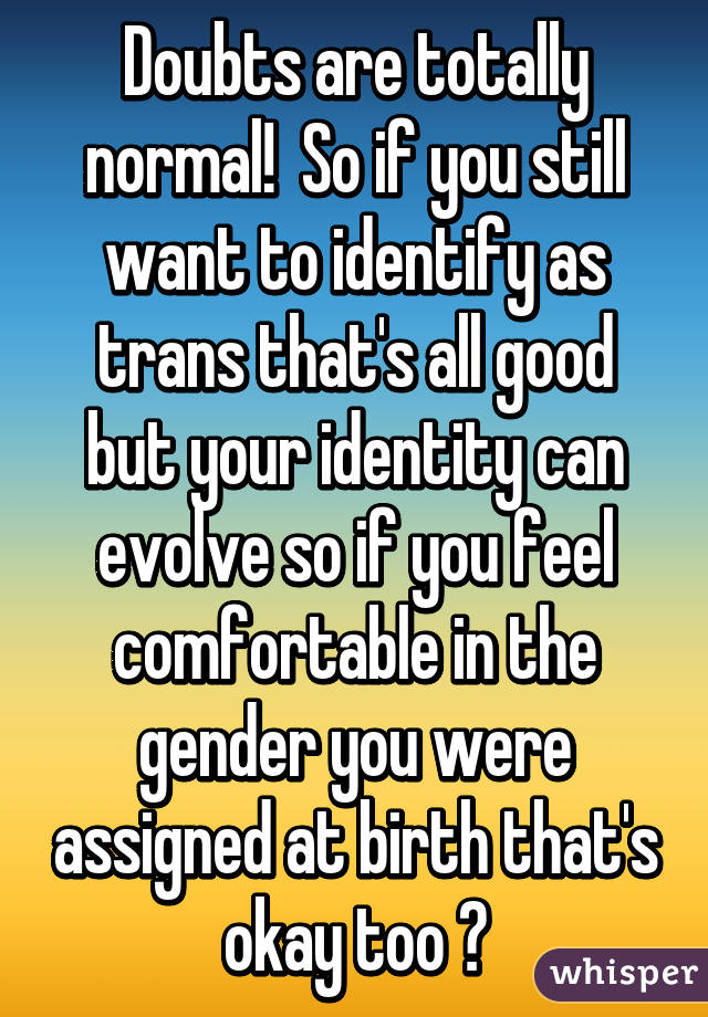 Doubts are totally normal!  So if you still want to identify as trans that's all good but your identity can evolve so if you feel comfortable in the gender you were assigned at birth that's okay too ♡