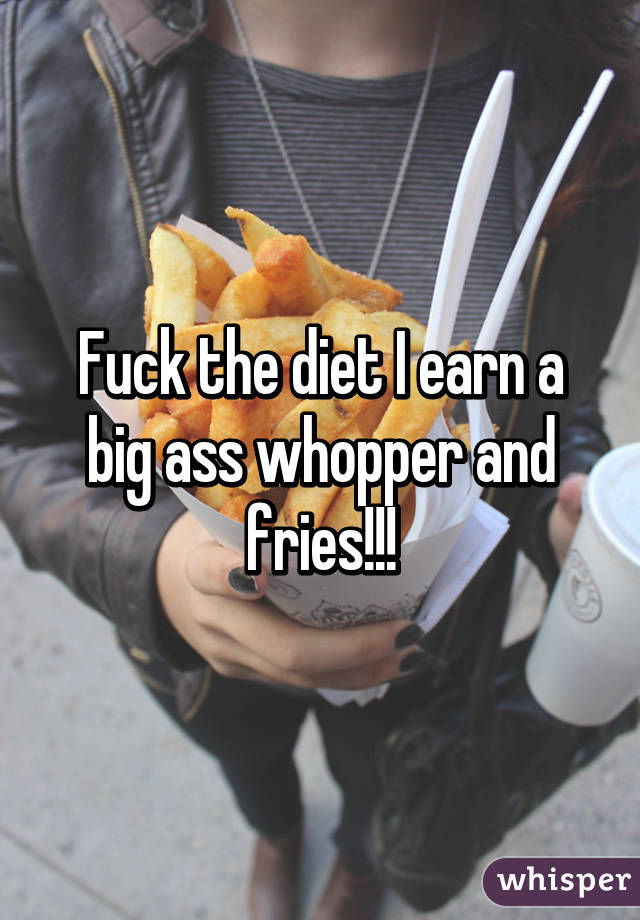 Fuck the diet I earn a big ass whopper and fries!!!